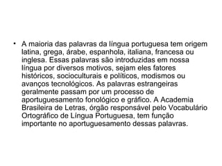 • A maioria das palavras da língua portuguesa tem origem
  latina, grega, árabe, espanhola, italiana, francesa ou
  inglesa. Essas palavras são introduzidas em nossa
  língua por diversos motivos, sejam eles fatores
  históricos, socioculturais e políticos, modismos ou
  avanços tecnológicos. As palavras estrangeiras
  geralmente passam por um processo de
  aportuguesamento fonológico e gráfico. A Academia
  Brasileira de Letras, órgão responsável pelo Vocabulário
  Ortográfico de Língua Portuguesa, tem função
  importante no aportuguesamento dessas palavras.
 