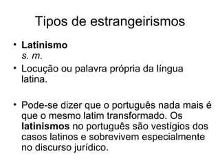 Tipos de estrangeirismos
• Latinismo
  s. m.
• Locução ou palavra própria da língua
  latina.

• Pode-se dizer que o português nada mais é
  que o mesmo latim transformado. Os
  latinismos no português são vestígios dos
  casos latinos e sobrevivem especialmente
  no discurso jurídico.
 