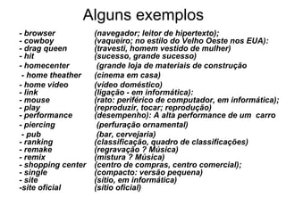 Alguns exemplos
- browser           (navegador; leitor de hipertexto);
- cowboy            (vaqueiro; no estilo do Velho Oeste nos EUA):
- drag queen        (travesti, homem vestido de mulher)
- hit               (sucesso, grande sucesso)
- homecenter         (grande loja de materiais de construção
 - home theather    (cinema em casa)
- home video        (vídeo doméstico)
- link              (ligação - em informática):
- mouse             (rato: periférico de computador, em informática);
- play              (reproduzir, tocar; reprodução)
- performance       (desempenho): A alta performance de um carro
- piercing           (perfuração ornamental)
 - pub               (bar, cervejaria)
- ranking           (classificação, quadro de classificações)
- remake            (regravação ? Música)
- remix             (mistura ? Música)
- shopping center   (centro de compras, centro comercial);
- single            (compacto: versão pequena)
- site              (sítio, em informática)
-site oficial       (sítio oficial)
 