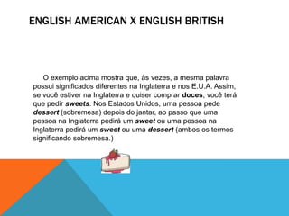 ENGLISH AMERICAN X ENGLISH BRITISH



   O exemplo acima mostra que, às vezes, a mesma palavra
possui significados diferentes na Inglaterra e nos E.U.A. Assim,
se você estiver na Inglaterra e quiser comprar doces, você terá
que pedir sweets. Nos Estados Unidos, uma pessoa pede
dessert (sobremesa) depois do jantar, ao passo que uma
pessoa na Inglaterra pedirá um sweet ou uma pessoa na
Inglaterra pedirá um sweet ou uma dessert (ambos os termos
significando sobremesa.)
 