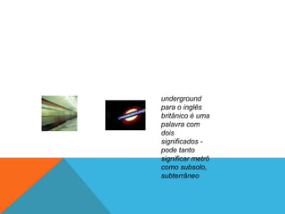 underground
para o inglês
britânico é uma
palavra com
dois
significados -
pode tanto
significar metrô
como subsolo,
subterrâneo
 