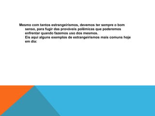 Mesmo com tantos estrangeirismos, devemos ter sempre o bom
   senso, para fugir das prováveis polêmicas que poderemos
   enfrentar quando fazemos uso dos mesmos.
   Eis aqui alguns exemplos de estrangeirismos mais comuns hoje
   em dia:
 