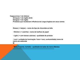 Cappuccinos = do italiano
   Drinques = do inglês drink
   Designer = do inglês
   Produtos que receberam influência da Língua Inglesa em seus nomes



   Kisses ( = beijos) – nome de tipo de chocolate ao leite

   · Kitchen ( = cozinha) - nome de toalhas de papel

   · Light ( = com baixas calorias) - qualidade de produto

   · Lux( = unidade de iluminação / luxe = luxo, suntuosidade) nome de
   marca de sabonete
   M

   · Mint ( = menta, hortelã) – qualidade de balas da marca Mentos
   --------------------------------------------------------------------------------
 
