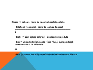 Kisses ( = beijos) – nome de tipo de chocolate ao leite

   · Kitchen ( = cozinha) - nome de toalhas de papel
   --------------------------------------------------------------------------------
   L

   · Light ( = com baixas calorias) - qualidade de produto

   · Lux( = unidade de iluminação / luxe = luxo, suntuosidade)
   nome de marca de sabonete
   --------------------------------------------------------------------------------
   M

   · Mint ( = menta, hortelã) – qualidade de balas da marca Mentos
 