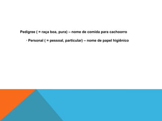 Pedigree ( = raça boa, pura) – nome de comida para cachoorro

   · Personal ( = pessoal, particular) – nome de papel higiênico
 