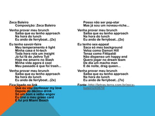 Zeca Baleiro                             Posso não ser pop-star
    Composição: Zeca Baleiro             Mas já sou um noveau-riche...
Venha provar meu brunch              Venha provar meu brunch
    Saiba que eu tenho approach          Saiba que eu tenho approach
    Na hora do lunch                     Na hora do lunch
    Eu ando de ferryboat...(2x)          Eu ando de ferryboat...(2x)
Eu tenho savoir-faire                Eu tenho sex-appeal
    Meu temperamento é light             Saca só meu background
    Minha casa é hi-tech                 Veloz como Damon Hill
    Toda hora rola um insight            Tenaz como Fittipaldi
    Já fui fã do Jethro Tull             Não dispenso um happy end
    Hoje me amarro no Slash              Quero jogar no dream team
    Minha vida agora é cool              De dia um macho man
    Meu passado é que foi trash...       E de noite, drag queen...
Venha provar meu brunch              Venha provar meu brunch
    Saiba que eu tenho approach          Saiba que eu tenho approach
    Na hora do lunch                     Na hora do lunch
    Eu ando de ferryboat...(2x)          Eu ando de ferryboat...(7x)
Fica ligado no link                  Fonte: http://letras.terra.com.br/zeca-
    Que eu vou confessar my love         baleiro/43674/
    Depois do décimo drink
    Só um bom e velho engov
    Eu tirei o meu green card
    E fui prá Miami Beach
 