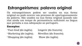 Estrangeirismos: palavra original
Os estrangeirismos podem ser usados na sua forma
original ou pode ocorrer um processo de aportuguesamento
da palavra. São usados na sua forma original quando não
têm ainda um tempo de permanência suficiente na língua
que permita a sua adequação ao português.
Exemplos:
Fast-food (do inglês); Lingerie (do francês);
Marketing (do inglês); Réveillon (do francês);
Shopping (do inglês); Show (do inglês).
 