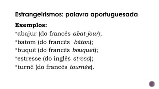 Estrangeirismos: palavra aportuguesada
Exemplos:
abajur (do francês abat-jour);
batom (do francês bâton);
buquê (do francês bouquet);
estresse (do inglês stress);
turnê (do francês tournée).
 