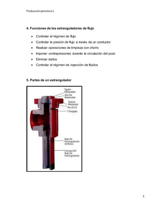 Producciónpetrolera1
5
4. Funciones de los estranguladores de flujo
 Controlar el régimen de flujo
 Controlar la presión de flujo a través de un conductor
 Realizar operaciones de limpieza con chorro
 Imponer contrapresiones durante la circulación del pozo
 Eliminar daños
 Controlar el régimen de inyección de fluidos
5. Partes de un estrangulador
 