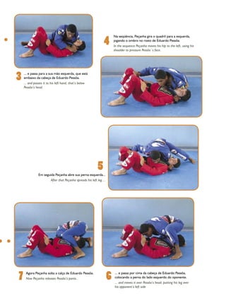 4
                                                                           Na seqüência, Peçanha gira o quadril para a esquerda,
                                                                           jogando o ombro no rosto de Eduardo Pessôa.
                                                                           In the sequence Peçanha moves his hip to the left, using his
                                                                           shoulder to pressure Pessôa´s face.




3   ... e passa para a sua mão esquerda, que está
    embaixo da cabeça de Eduardo Pessôa.
    ... and passes it to his left hand, that’s below
    Pessôa’s head.




                                                             5
               Em seguida Peçanha abre sua perna esquerda...
                         After that Peçanha spreads his left leg....




7    Agora Peçanha solta a calça de Eduardo Pessôa.
     Now Peçanha releases Pessôa’s pants..                             6   ... e passa por cima da cabeça de Eduardo Pessôa,
                                                                           colocando a perna do lado esquerdo do oponente.
                                                                           ... and moves it over Pessôa’s head, putting his leg over
                                                                           his opponent’s left side
 