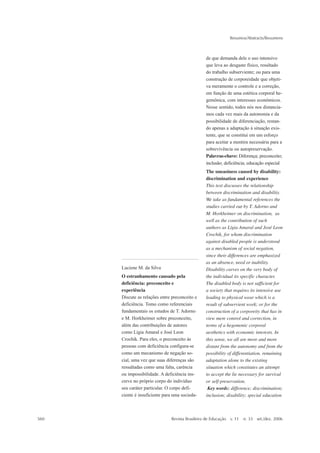Resumos/Abstracts/Resumens



                                                 de que demanda dele o uso intensivo
                                                 que leva ao desgaste físico, resultado
                                                 do trabalho subserviente; ou para uma
                                                 construção de corporeidade que objeti-
                                                 va meramente o controle e a correção,
                                                 em função de uma estética corporal he-
                                                 gemônica, com interesses econômicos.
                                                 Nesse sentido, todos nós nos distancia-
                                                 mos cada vez mais da autonomia e da
                                                 possibilidade de diferenciação, restan-
                                                 do apenas a adaptação à situação exis-
                                                 tente, que se constitui em um esforço
                                                 para aceitar a mentira necessária para a
                                                 sobrevivência ou autopreservação.
                                                 Palavras-chave: Diferença; preconceito;
                                                 inclusão; deficiência; educação especial
                                                 The uneasiness caused by disability:
                                                 discrimination and experience
                                                 This text discusses the relationship
                                                 between discrimination and disability.
                                                 We take as fundamental references the
                                                 studies carried out by T. Adorno and
                                                 M. Horkheimer on discrimination, as
                                                 well as the contribution of such
                                                 authors as Lígia Amaral and José Leon
                                                 Crochik, for whom discrimination
                                                 against disabled people is understood
                                                 as a mechanism of social negation,
                                                 since their differences are emphasized
                                                 as an absence, need or inability.
      Luciene M. da Silva                        Disability carves on the very body of
      O estranhamento causado pela               the individual its specific character.
      deficiência: preconceito e                 The disabled body is not sufficient for
      experiência                                a society that requires its intensive use
      Discute as relações entre preconceito e    leading to physical wear which is a
      deficiência. Tomo como referenciais        result of subservient work; or for the
      fundamentais os estudos de T. Adorno       construction of a corporeity that has in
      e M. Horkheimer sobre preconceito,         view mere control and correction, in
      além das contribuições de autores          terms of a hegemonic corporal
      como Lígia Amaral e José Leon              aesthetics with economic interests. In
      Crochik. Para eles, o preconceito às       this sense, we all are more and more
      pessoas com deficiência configura-se       distant from the autonomy and from the
      como um mecanismo de negação so-           possibility of differentiation, remaining
      cial, uma vez que suas diferenças são      adaptation alone to the existing
      ressaltadas como uma falta, carência       situation which constitutes an attempt
      ou impossibilidade. A deficiência ins-     to accept the lie necessary for survival
      creve no próprio corpo do indivíduo        or self-preservation.
      seu caráter particular. O corpo defi-       Key words: difference; discrimination;
      ciente é insuficiente para uma socieda-    inclusion; disability; special education



560                            Revista Brasileira de Educação v. 11   n. 33 set./dez. 2006
 