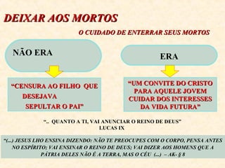 DEIXAR AOS MMOORRTTOOSS 
OO CCUUIIDDAADDOO DDEE EENNTTEERRRRAARR SSEEUUSS MMOORRTTOOSS 
NÃO ERA 
““CCEENNSSUURRAA AAOO FFIILLHHOO QQUUEE 
DDEESSEEJJAAVVAA 
SSEEPPUULLTTAARR OO PPAAII”” 
ERA 
““UUMM CCOONNVVIITTEE DDOO CCRRIISSTTOO 
PPAARRAA AAQQUUEELLEE JJOOVVEEMM 
CCUUIIDDAARR DDOOSS IINNTTEERREESSSSEESS 
DDAA VVIIDDAA FFUUTTUURRAA”” 
“.. QUANTO A TI, VAI ANUNCIAR O REINO DE DEUS” 
LUCAS IX 
“(...) JESUS LHO ENSINA DIZENDO: NÃO TE PREOCUPES COM O CORPO, PENSA ANTES 
NO ESPÍRITO; VAI ENSINAR O REINO DE DEUS; VAI DIZER AOS HOMENS QUE A 
PÁTRIA DELES NÃO É A TERRA, MAS O CÉU (...) – AK- § 8 
 