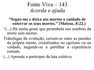 Fonte Viva – 143 
Acorda e ajuda 
“Segue-me e deixa aos mortos o cuidado de 
enterrar os seus mortos.” (Mateus, 8:22.) 
“(...) Há muita gente que perambula nas sombras da 
morte sem morrer. 
Trânsfugas da evolução, cerram-se entre as paredes 
da própria mente, cristalizados no egoísmo ou na 
vaidade, negando-se a partilhar a experiência 
comum. 
(...) Aprende a participar da luta coletiva. 
 