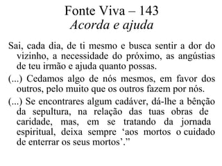 Fonte Viva – 143 
Acorda e ajuda 
Sai, cada dia, de ti mesmo e busca sentir a dor do 
vizinho, a necessidade do próximo, as angústias 
de teu irmão e ajuda quanto possas. 
(...) Cedamos algo de nós mesmos, em favor dos 
outros, pelo muito que os outros fazem por nós. 
(...) Se encontrares algum cadáver, dá-lhe a bênção 
da sepultura, na relação das tuas obras de 
caridade, mas, em se tratando da jornada 
espiritual, deixa sempre ‘aos mortos o cuidado 
de enterrar os seus mortos’.” 
 