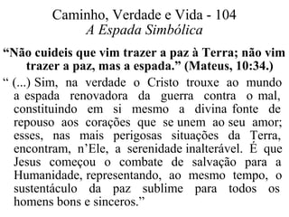 Caminho, Verdade e Vida - 104 
A Espada Simbólica 
“Não cuideis que vim trazer a paz à Terra; não vim 
trazer a paz, mas a espada.” (Mateus, 10:34.) 
“ (...) Sim, na verdade o Cristo trouxe ao mundo 
a espada renovadora da guerra contra o mal, 
constituindo em si mesmo a divina fonte de 
repouso aos corações que se unem ao seu amor; 
esses, nas mais perigosas situações da Terra, 
encontram, n’Ele, a serenidade inalterável. É que 
Jesus começou o combate de salvação para a 
Humanidade, representando, ao mesmo tempo, o 
sustentáculo da paz sublime para todos os 
homens bons e sinceros.” 
 