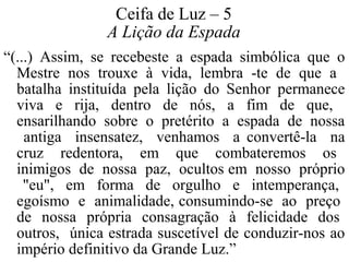 Ceifa de Luz – 5 
A Lição da Espada 
“(...) Assim, se recebeste a espada simbólica que o 
Mestre nos trouxe à vida, lembra -te de que a 
batalha instituída pela lição do Senhor permanece 
viva e rija, dentro de nós, a fim de que, 
ensarilhando sobre o pretérito a espada de nossa 
antiga insensatez, venhamos a convertê-la na 
cruz redentora, em que combateremos os 
inimigos de nossa paz, ocultos em nosso próprio 
"eu", em forma de orgulho e intemperança, 
egoísmo e animalidade, consumindo-se ao preço 
de nossa própria consagração à felicidade dos 
outros, única estrada suscetível de conduzir-nos ao 
império definitivo da Grande Luz.” 
 