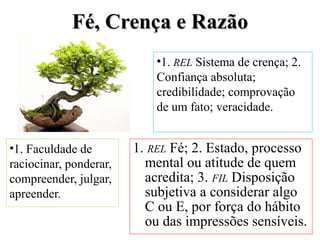 FFéé,, CCrreennççaa ee RRaazzããoo 
•1. REL Sistema de crença; 2. 
Confiança absoluta; 
credibilidade; comprovação 
de um fato; veracidade. 
•1. Faculdade de 
raciocinar, ponderar, 
compreender, julgar, 
apreender. 
1. REL Fé; 2. Estado, processo 
mental ou atitude de quem 
acredita; 3. FIL Disposição 
subjetiva a considerar algo 
C ou E, por força do hábito 
ou das impressões sensíveis. 
 