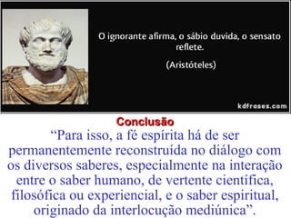 CCoonncclluussããoo 
“Para isso, a fé espírita há de ser 
permanentemente reconstruída no diálogo com 
os diversos saberes, especialmente na interação 
entre o saber humano, de vertente científica, 
filosófica ou experiencial, e o saber espiritual, 
originado da interlocução mediúnica”. 
 