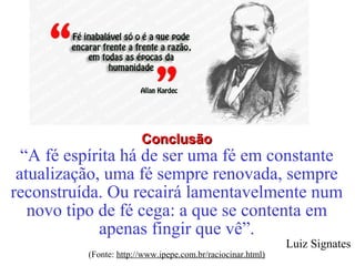 CCoonncclluussããoo 
“A fé espírita há de ser uma fé em constante 
atualização, uma fé sempre renovada, sempre 
reconstruída. Ou recairá lamentavelmente num 
novo tipo de fé cega: a que se contenta em 
apenas fingir que vê”. 
Luiz Signates 
(Fonte: http://www.ipepe.com.br/raciocinar.html) 
 