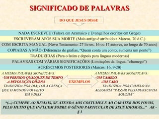 SSIIGGNNIIFFIICCAADDOO DDEE PPAALLAAVVRRAASS 
DO QUE JESUS DISSE 
NADA ESCREVEU (Falava em Aramaico e Evangelhos escritos em Grego) 
ESCREVERAM APÓS SUA MORTE (Mais antigo é atribuído a Marcos, 70 d.C.) 
COM ESCRITA MANUAL (Novo Testamento: 27 livros, 16 ou 17 autores, ao longo de 70 anos) 
COPIADAS A MÃO (Diferenças de grafias, “Quem conta um conto, aumenta um ponto”) 
TRADUZIDAS (Para o latim e depois para línguas modernas) 
PALAVRAS COM VÁRIAS SIGNIFICAÇÕES (Limitações da língua, “chamego”) 
ACRÉSCIMOS POSTERIORES (Marcos: 16, 9-20) 
EXEMPLOS 
“(...) CUMPRE AO DEMAIS, SE ATENDA AOS COSTUMES E AO CARÁTER DOS POVOS, 
PELO MUITO QUE INFLUEM SOBRE O GÊNIO PARTICULAR DE SEUS IDIOMAS...” AK - 
§ 3 
A MESMA PALAVRA SIGNIFICAVA: 
-UUMM PPEERRIIOODDOO QQUUAALLQQUUEERR DDEE TTEEMMPPOO 
--AA RREEVVOOLLUUÇÇÃÃOO DDIIUURRNNAA 
TRADUZIDA POR DIA; DAÍ A CRENÇA 
QUE O MUNDO FOI FEITO 
EM 6 DIAS 
A MESMA PALAVRA SIGNIFICAVA: 
-UUMM CCAAMMEELLOO 
--UUMM CCAABBOO 
TRADUZIDA POR CAMELO NA 
ALEGORIA “PASSAR PELO BURACO DA 
AGULHA” 
 