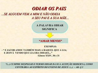 OODDIIAARR OOSS PPAAIISS 
......SSEE AALLGGUUEEMM VVEEMM AA MMIIMM EE NNÃÃOO OODDEEIIAA 
AA SSEEUU PPAAII EE AA SSUUAA MMÃÃEE...... 
A PALAVRA ODIAR 
SIGNIFICA 
““AAMMAARR MMEENNOOSS”” 
EXEMPLO: 
- “ E JACOB AMOU TAMBÉM MAIS A RAQUEL QUE A LIA; 
E JEOVÁ VENDO QUE LIA ERA ODIADA...” 
Gênese XXIV, 30 e 31 
“(...) CUMPRE DESPOJAR O TERMO ODIAR DA SUA ACEPÇÃO MODERNA, COMO 
CONTRÁRIA AO ESPÍRITO DO ENSINO DE JESUS (...) – AK- § 3 
 