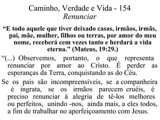 Caminho, Verdade e Vida - 154 
Renunciar 
“E todo aquele que tiver deixado casas, irmãos, irmãs, 
pai, mãe, mulher, filhos ou terras, por amor do meu 
nome, receberá cem vezes tanto e herdará a vida 
eterna.” (Mateus, 19:29.) 
“(...) Observemos, portanto, o que representa 
renunciar por amor ao Cristo. É perder as 
esperanças da Terra, conquistando as do Céu. 
Se os pais são incompreensíveis, se a companheira 
é ingrata, se os irmãos parecem cruéis, é 
preciso renunciar à alegria de tê-los melhores 
ou perfeitos, unindo -nos, ainda mais, a eles todos, 
a fim de trabalhar no aperfeiçoamento com Jesus. 
 
