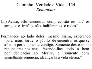 Caminho, Verdade e Vida - 154 
Renunciar 
(...) Acaso, não encontras compreensão no lar? os 
amigos e irmãos são indiferentes e rudes? 
Permanece ao lado deles, mesmo assim, esperando 
para mais tarde o júbilo de encontrar os que se 
afinam perfeitamente contigo. Somente desse modo 
renunciarás aos teus, fazendo-lhes todo o bem 
por dedicação ao Mestre, e, somente com 
semelhante renúncia, alcançarás a vida eterna.” 
 