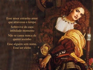 Esse amor estranho amor que atravessa o tempo Sobrevive do caos intitulado momento Não se cansa nunca de querer sozinho Esse alguém sem nome. Esse ser eleito 