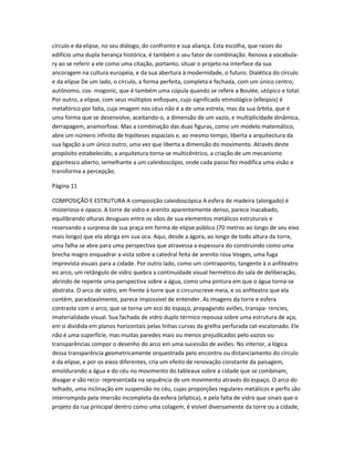 círculo e da elipse, no seu diálogo, do confronto e sua aliança. Esta escolha, que raízes do
edifício uma dupla herança histórica, é também o seu fator de combinação. Renova a vocabula-
ry ao se referir a ele como uma citação, portanto, situar o projeto na interface da sua
ancoragem na cultura européia, e da sua abertura à modernidade, o futuro. Dialética do círculo
e da elipse De um lado, o círculo, a forma perfeita, completa e fechada, com um único centro,
autônomo, cos- mogonic, que é também uma cúpula quando se refere a Boulée, utópico e total.
Por outro, a elipse, com seus múltiplos enfoques, cujo significado etimológico (elleipsis) é
metafórico por falta, cuja imagem nos céus não é a de uma estrela, mas da sua órbita, que é
uma forma que se desenvolve, aceitando-o, a dimensão de um vazio, e multiplicidade dinâmica,
derrapagem, anamorfose. Mas a combinação das duas figuras, como um modelo matemático,
abre um número infinito de hipóteses espaciais e, ao mesmo tempo, liberta a arquitectura da
sua ligação a um único outro, uma vez que liberta a dimensão do movimento. Através deste
propósito estabelecido, a arquitetura torna-se multicêntrico, a criação de um mecanismo
gigantesco aberto, semelhante a um caleidoscópio, onde cada passo fez modifica uma visão e
transforma a percepção.

Página 11

COMPOSIÇÃO E ESTRUTURA A composição caleidoscópica A esfera de madeira (alongado) é
misterioso e opaco. A torre de vidro e arenito aparentemente denso, parece inacabado,
equilibrando alturas desiguais entre os vãos de sua elementos metálicos estruturais e
reservando a surpresa de sua praça em forma de elipse público (70 metros ao longo de seu eixo
mais longo) que ela abriga em sua oca. Aqui, desde a ágora, ao longo de todo altura da torre,
uma falha se abre para uma perspectiva que atravessa a espessura do construindo como uma
brecha magro enquadrar a vista sobre a catedral feita de arenito rosa Vosges, uma fuga
imprevista visuais para a cidade. Por outro lado, como um contraponto, tangente à o anfiteatro
eo arco, um retângulo de vidro quebra a continuidade visual hermético do sala de deliberação,
abrindo de repente uma perspectiva sobre a água, como uma pintura em que o água torna-se
abstrata. O arco de vidro, em frente à torre que o circunscreve meia, e os anfiteatro que ela
contém, paradoxalmente, parece impossível de entender. As imagens da torre e esfera
contraste com o arco, que se torna um eco do espaço, propagando aviões, transpa- rencies,
imaterialidade visual. Sua fachada de vidro duplo térmico repousa sobre uma estrutura de aço,
em si dividida em planos horizontais pelas linhas curvas da grelha perfurada cat-escalonado. Ele
não é uma superfície, mas muitas paredes mais ou menos prejudicados pelo vazios ou
transparências compor o desenho do arco em uma sucessão de aviões. No interior, a lógica
dessa transparência geometricamente orquestrada pelo encontro ou distanciamento do círculo
e da elipse, e por os eixos diferentes, cria um efeito de renovação constante da paisagem,
emoldurando a água e do céu no movimento do tableaux sobre a cidade que se combinam,
divagar e são reco- representada na sequência de um movimento através do espaço. O arco do
telhado, uma inclinação em suspensão no céu, cujas proporções regulares metálicos e perfis são
interrompida pela imersão incompleta da esfera (elíptica), e pela falta de vidro que sinais que o
projeto da rua principal dentro como uma colagem, é visível diversamente da torre ou a cidade,
 