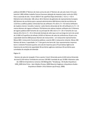 público) 220.000 m² Número de níveis acima do solo 17 Número de sub-solo níveis 3 O custo
total de 1.980 milhões trabalho francos franceses dedução de impostos (valor Junho de 1991)
Para a ascensão de alta : Forum 2050 m² de superfície Elipse dimensão L = 62 m, l = 42 m
Diâmetro torre dimensão: 100, altura: 60 m Número de gabinetes de representantes Europeia
665 Número de escritórios para o pessoal administrativo 468 Número total de escritórios de
1133 Para o edifício público: Dimensão fora do anfiteatro 74 x 60 m / h = 43 metros Anfiteatro
de madeira interior: Carvalho / exterior: cedro Dentro dimensão de 56 x 44 anfiteatro m / h = 15
metros Número de lugares anfiteatro 750 Número de cabines tradutor anfiteatro de 15 Número
de lugares públicos 628 Tamanho da rua principal de 190 x 9,6 m / h = 26 m Tamanho de ruas
laterais 40 x 9,6 m / h = 35 m Dimensão fachada de vidro (que corre ao longo do mal e do canal)
de 13 000 m2 Superfície do telhado 14 650 m2 Número de salas de conferências 29 para uma
capacidade total de 2690 pessoas Número de restaurantes - um restaurante representantes:
Mesas 600-1 restaurante funcionários públicos: assento 400-1 restaurante visitante: Mesas 200
Número de bares / capacidade / m ² 1 bar geral uma barra de 1 bar representantes imprensa
barra 1 visitante Pressione quartos uma sala de imprensa para 275 jornalistas Agência de
imprensa do escritório de capacidade 30 escritórios agências noticiosas 20 escritórios para
convidados As estações de televisão

Página 15

 Número de salas de recepção 5 Para a ponte / túnel: Dimensão ponte (L) 60 metros Dimensão
do túnel (L) 60 metros Tonelada de concreto 130 000 t tonelada de aço 14 000 t Kilometre cabo
    de 2 000 km Empreiteiros números 150 Bibliografia: "Strasbourg - AS-Studio Arquitetura
 1999_2009 Ante Prima - Aam Edições (França, 2009) Maurizio Vogliazzo «Arquitetura Studio -
                     Arquitetura Global» L'Arca Edizioni spa (França, 2006)
 