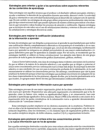 Estrategias para orientar y guiar a los aprendices sobre aspectos relevantes
de los contenidos de aprendizaje
Tales estrategias son aquellos recursos que el profesor o el diseñador utilizan para guiar, orientar y
ayudar a mantener la atención de los aprendices durante una sesión, discurso o texto. La actividad
de guía y orientación es una actividad fundamental para el desarrollo de cualquier acto de aprendi-
zaje. En este sentido, las estrategias de este grupo deben proponerse preferentemente como estrate-
gias de tipo coinstruccional dado que pueden aplicarse de manera continua para indicar a los alum-
nos en qué c(;mceptos o ideas focalizar los procesos de atención y codificación. Algunas estrategias
que se incluiyen en este rubro son el uso de señalizaciones internas y externas al discurso escrito, y
las señalizaciones y estrategias discursivas orales.
Estrategias para mejorar la codificación (elaborativa)
de la información a aprender
Se trata de estrategias que van dirigidas a proporcionar al aprendiz la oportunidad para que realice
una codificación ulterior, complementaria o alternativa a la expuesta por el enseñante o, en su caso,
por el texto. Nótese que la intención es conseguir que, conel uso de estas estrategias, la información
nueva por aprender se enriquezca en calidad proveyéndole de una mayor contextualización o ri-
queza elaborativa para que los aprendices la asimilen mejor. Por tal razón, se recomienda que las
estrategias también se utilicen en forma coinstruccional. Los ejemplos más típicos de este grupo
provienen de toda la gama de información gráfica (ilustraciones, gráficas, etcétera).
Como el lector habrá notado, esta clase de estrategias tiene evidentes conexiones con la anterior
(la que se refiere a la mejora de la atención selectiva) y con aquellas que se dirigen a potenciar el
enlace entre conocimientos prevías e informaciónnueva (véase más abajo). Es asíporque la atención
selectiva es una condición sine qua non para la elaboración profunda de la información, en la cual
necesariamente se utilizan los conocimientos previos. Sin embargo, consideramos que vale la pena
establecer la distinción porque sibien hay estrategias que pudiesen encontrarse en cualquiera de las
tres clases (especialmente en las dos primeras), algunas de ellas, por la función predominante en la
que inciden, se agrupan mejor dentro de ésta que denominamos codificación elaborativa.
Estrategias para organizar la información nueva por aprender
Tales estrategias proveen de una mejor organización global de las ideas contenidas en la informa-
ción nueva por aprender. Proporcionar una adecuada organización a la información que se ha de
aprender, como ya hemos visto, mejora su significatividad lógica, y en consecuencia, hace más
probable el aprendizaje significativo de los alumnos. Mayer (1984) se ha referido a este asunto de la
organización entre las partes constitutivas de la información nueva a aprender denominándolo:
construcción de N conexiones internas".
Estas estrategias pueden emplearse en los distintos momentos de la enseñanza. Podemos in-
cluir en ellas a las de representación visoespacial, como mapas o redes conceptuales, a las de repre-
sentación lingüística, como los resúmenes, y a los distintos tipos de organizadores gráficos, como
los cuadros sinópticos simples, de doble columna, cuadros C-Q-A y organizadores textuales.
Estrategias para promover el enlace entre los conocimientos previos
y la nueva información que se ha de aprender
Son aquellas estrategias destinadas a ayudar para crear enlaces adecuados entre los conocimientos
previos y la información nueva a aprender, asegurando con ello una mayor significatividad de los
Estrategías docentes para un aprendizaje significativo 146
 