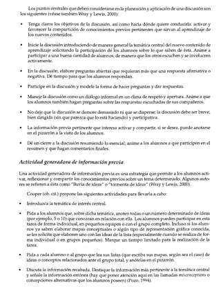 ~ ¡ ¡.
~Lr ,lo! .'
, '1
·1¡~·.·t.:.·.:..·•.·····.·.1
'0, ¡ '"'.' •.
Los puntos centrales que deben considerarse enla planeación y aplicación de una discusión son
los siguientes (véase también Wray y Lewis, 2000):
• Tenga claros los objetivos de la discusión, así como hacia dónde quiere conducirla: activar y
favorecer la compartición de conocimientos previos pertinentes que sirvan al aprendizaje de
los nuevos contenidos.
• Inicie la discusión introduciendo de manera general la temática central del nuevo contenido de
aprendizaje solicitando la participación de los alumnos sobre lo que saben de ésta. Anime a
participar a una buena cantidad de alumnos, de manera que los otros escuchen y se involucren
activamente.
• En la discusión, elabore preguntas abiertas que requieran más que una respuesta afirmativa o
negativa. Dé tiempo para que los alumnos respondan.
• Participe en la discusión y modele la forma de hacer preguntas y dar respuestas.
• Maneje la discusión como un diálogo informal en un clima de respeto y apertura. Anime a que
los alumnos también hagan preguntas sobre las respuestas escuchadas de sus compañeros.
• No deje que la discusión se demore demasiado ni que se disperse; la discusión debe ser breve,
bien dirigida (sin que parezca que lo está haciendo) y participativa.
• La información previa pertinente que interesa activar y compartir, si se desea, puede anotarse
en el pizarrón a la vista de los alumnos.
• Dé un cierre a la discusión resumiendo lo esencial; anime a los alumnos a que participen en el
resumen y que hagan comentarios finales.
Actividad generadora de información previa
Una actividad generadora de información previa es una estrategia que permite a los alumnos acti-
var, reflexionar y compartir los conocimientos previos sobre un tema determinado. Algunos auto-
res se refieren a ésta como "lluvia de ideas" o "tormenta de ideas" (Wray y Lewis, 2000).
Cooper (ob. cit.) propone las siguientes actividades para llevarla a cabo:
• Introduzca la temática de interés central.
• Pida a los alumnos que, sobre dicha temática, anoten todas o un número determinado de ideas
(por ejemplo, 5 o 10) que conozcan en relación con ella. Los alumnos pueden participar en esta
tarea de forma individual, en pequeños equipos o con el grupo completo. Incluso si los alum-
nos ya saben elaborar mapas conceptuales o algún tipo de representación gráfica conocida,
se les solicita que elaboren uno con las ideas de la lista (especialmente cuando se realiza de for-
ma individual o en grupos pequeños). Marque un tiempo limitado para la realización de la
tarea.
• Pida a cada alumno o al grupo que lea sus listas (que escriba sus mapas, según sea el caso) de
ideas o conceptos relacionados ante el grupo total, y anótelas en el pizarrón.
• Discuta la información recabada. Destaque la información más pertinente a la temática central
y señale la información errónea (hay que poner atención aquí en las llamadas misconceptions o
concepciones alternativas que los alumnos poseen) (Pozo, 1994).
Estrategias docentes para un awendizaje significativo 150
 