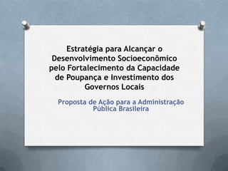 Estratégia para Alcançar o
Desenvolvimento Socioeconômico
pelo Fortalecimento da Capacidade
de Poupança e Investimento dos
Governos Locais
Proposta de Ação para a Administração
Pública Brasileira
 