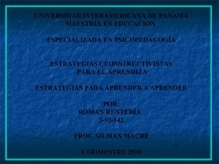 UNIVERSIDAD INTERAMERICANA DE PANAMÁ MAESTRÍA EN EDUCACIÓN  ESPECIALIZADA EN PSICOPEDAGOGÍA ESTRATEGIAS CEONSTRUCTIVISTAS PARA EL APRENDIZA ESTRATEGIAS PARA APRENDER A APRENDER POR: ROMAN RENTERÍA  3-92-142 PROF. SILMAX MACRE I TRIMESTRE 2010 