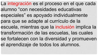 La integración es el proceso en el que cada
alumno “con necesidades educativas
especiales” es apoyado individualmente
para que se adapte al currículo de la
escuela, mientras que la inclusión implica la
transformación de las escuelas, las cuales
se fortalecen con la diversidad y promueven
el aprendizaje de todos los alumnos.
 