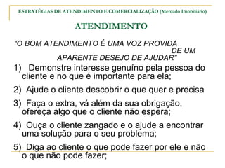 ESTRATÉGIAS DE ATENDIMENTO E COMERCIALIZAÇÃO (Mercado Imobiliário)


                    ATENDIMENTO
“O BOM ATENDIMENTO É UMA VOZ PROVIDA
                                   DE UM
          APARENTE DESEJO DE AJUDAR”
1) Demonstre interesse genuíno pela pessoa do
  cliente e no que é importante para ela;
2) Ajude o cliente descobrir o que quer e precisa
3) Faça o extra, vá além da sua obrigação,
  ofereça algo que o cliente não espera;
4) Ouça o cliente zangado e o ajude a encontrar
  uma solução para o seu problema;
5) Diga ao cliente o que pode fazer por ele e não
  o que não pode fazer;
 