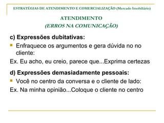 ESTRATÉGIAS DE ATENDIMENTO E COMERCIALIZAÇÃO (Mercado Imobiliário)

                     ATENDIMENTO
                (ERROS NA COMUNICAÇÃO)

c) Expressões dubitativas:
 Enfraquece os argumentos e gera dúvida no no

   cliente:
Ex. Eu acho, eu creio, parece que...Exprima certezas
d) Expressões demasiadamente pessoais:
 Você no centro da conversa e o cliente de lado:

Ex. Na minha opinião...Coloque o cliente no centro
 