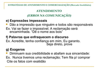 ESTRATÉGIAS DE ATENDIMENTO E COMERCIALIZAÇÃO (Mercado Imobiliário)

                     ATENDIMENTO
                (ERROS NA COMUNICAÇÃO)
e) Expressões impessoais
 Dão a impressão que ninguém e todos são responsáveis

Ex. Vai se fazer o impossível; A reclamação será
   encaminhada. “Dê o nome aos bois”
f) Palavras que enfraquecem o discurso
Ex. Acredite, tenha confiança em mim, Eu garanto.
                            Seja direto, prove
g) Exageros
 Diminuem sua credibilidade e abafam sua sinceridade:

Ex. Nunca tivemos uma reclamação; Tem fila p/ comprar
 Cite os fatos com exatidão
 