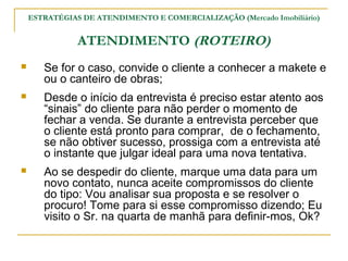 ESTRATÉGIAS DE ATENDIMENTO E COMERCIALIZAÇÃO (Mercado Imobiliário)


               ATENDIMENTO (ROTEIRO)
      Se for o caso, convide o cliente a conhecer a makete e
       ou o canteiro de obras;
      Desde o início da entrevista é preciso estar atento aos
       “sinais” do cliente para não perder o momento de
       fechar a venda. Se durante a entrevista perceber que
       o cliente está pronto para comprar, de o fechamento,
       se não obtiver sucesso, prossiga com a entrevista até
       o instante que julgar ideal para uma nova tentativa.
      Ao se despedir do cliente, marque uma data para um
       novo contato, nunca aceite compromissos do cliente
       do tipo: Vou analisar sua proposta e se resolver o
       procuro! Tome para si esse compromisso dizendo; Eu
       visito o Sr. na quarta de manhã para definir-mos, Ok?
 