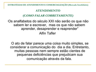 ESTRATÉGIAS DE ATENDIMENTO E COMERCIALIZAÇÃO (Mercado Imobiliário)

                      ATENDIMENTO
            (COMO FALAR CORRETAMENTE)
“Os   analfabetos do século XXI não serão os que não
      sabem ler e escrever, mas os que não sabem
           aprender, desaprender e reaprender”
                      Alfin Tafler

  O ato de falar parece uma coisa muito simples, se
 considerar a comunicação do dia a dia. Entretanto,
   muitas pessoas nem sempre estão cientes de
     pequenas deficiências que prejudicam sua
            comunicação através da fala.
 