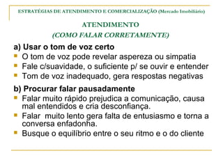 ESTRATÉGIAS DE ATENDIMENTO E COMERCIALIZAÇÃO (Mercado Imobiliário)

                   ATENDIMENTO
            (COMO FALAR CORRETAMENTE)
a) Usar o tom de voz certo
 O tom de voz pode revelar aspereza ou simpatia
 Fale c/suavidade, o suficiente p/ se ouvir e entender
 Tom de voz inadequado, gera respostas negativas

b) Procurar falar pausadamente
 Falar muito rápido prejudica a comunicação, causa
  mal entendidos e cria desconfiança.
 Falar muito lento gera falta de entusiasmo e torna a
  conversa enfadonha.
 Busque o equilíbrio entre o seu ritmo e o do cliente
 