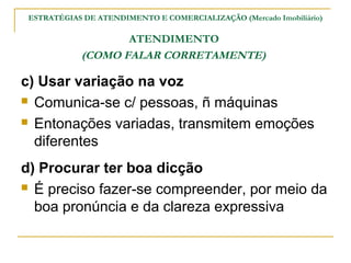 ESTRATÉGIAS DE ATENDIMENTO E COMERCIALIZAÇÃO (Mercado Imobiliário)

                   ATENDIMENTO
            (COMO FALAR CORRETAMENTE)

c) Usar variação na voz
 Comunica-se c/ pessoas, ñ máquinas

 Entonações variadas, transmitem emoções

  diferentes
d) Procurar ter boa dicção
 É preciso fazer-se compreender, por meio da

  boa pronúncia e da clareza expressiva
 