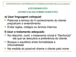 ESTRATÉGIAS DE ATENDIMENTO E COMERCIALIZAÇÃO (Mercado Imobiliário)

                   ATENDIMENTO
            (COMO FALAR CORRETAMENTE)
e) Usar linguagem coloquial
 Palavras e termos do ñ conhecimento do cliente
   prejudicam o entendimento
 Evitar siglas, códigos ou termos internos

f) Usar o tratamento adequado
 No relacmto. coml. o tratamento inicial é “Senhor(a)”
        até que se descubra a preferência do cliente
 Busque o equilíbrio entre formalidade e
   informalidade
 Na medida do possível chame o cliente pelo nome
 
