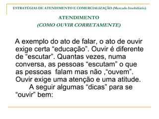 ESTRATÉGIAS DE ATENDIMENTO E COMERCIALIZAÇÃO (Mercado Imobiliário)

                  ATENDIMENTO
           (COMO OUVIR CORRETAMENTE)


 A exemplo do ato de falar, o ato de ouvir
 exige certa “educação”. Ouvir é diferente
 de “escutar”. Quantas vezes, numa
 conversa, as pessoas “escutam” o que
 as pessoas falam mas não ,“ouvem”.
 Ouvir exige uma atenção e uma atitude.
     A seguir algumas “dicas” para se
 “ouvir” bem:
 