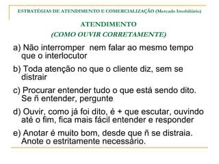 ESTRATÉGIAS DE ATENDIMENTO E COMERCIALIZAÇÃO (Mercado Imobiliário)

                   ATENDIMENTO
            (COMO OUVIR CORRETAMENTE)
a) Não interromper nem falar ao mesmo tempo
  que o interlocutor
b) Toda atenção no que o cliente diz, sem se
  distrair
c) Procurar entender tudo o que está sendo dito.
  Se ñ entender, pergunte
d) Ouvir, como já foi dito, é + que escutar, ouvindo
  até o fim, fica mais fácil entender e responder
e) Anotar é muito bom, desde que ñ se distraia.
  Anote o estritamente necessário.
 