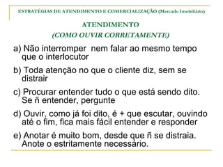 ESTRATÉGIAS DE ATENDIMENTO E COMERCIALIZAÇÃO (Mercado Imobiliário)

                   ATENDIMENTO
            (COMO OUVIR...