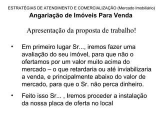 ESTRATÉGIAS DE ATENDIMENTO E COMERCIALIZAÇÃO (Mercado Imobiliário)

         Angariação de Imóveis Para Venda

        Apresentação da proposta de trabalho!

 •    Em primeiro lugar Sr..., iremos fazer uma
      avaliação do seu imóvel, para que não o
      ofertamos por um valor muito acima do
      mercado – o que retardaria ou até inviabilizaria
      a venda, e principalmente abaixo do valor de
      mercado, para que o Sr. não perca dinheiro.
 •    Feito isso Sr... , Iremos proceder a instalação
      da nossa placa de oferta no local
 