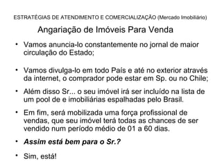 ESTRATÉGIAS DE ATENDIMENTO E COMERCIALIZAÇÃO (Mercado Imobiliário)

        Angariação de Imóveis Para Venda
• Vamos anuncia-lo constantemente no jornal de maior
  circulação do Estado;

• Vamos divulga-lo em todo País e até no exterior através
  da internet, o comprador pode estar em Sp. ou no Chile;
• Além disso Sr... o seu imóvel irá ser incluído na lista de
  um pool de e imobiliárias espalhadas pelo Brasil.
• Em fim, será mobilizada uma força profissional de
  vendas, que seu imóvel terá todas as chances de ser
  vendido num período médio de 01 a 60 dias.
• Assim está bem para o Sr.?
• Sim, está!
 