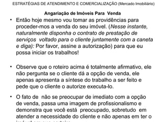 ESTRATÉGIAS DE ATENDIMENTO E COMERCIALIZAÇÃO (Mercado Imobiliário)

               Angariação de Imóveis Para Venda
• Então hoje mesmo vou tomar as providências para
  proceder-mos a venda do seu imóvel. (Nesse instante,
  naturalmente disponha o contrato de prestação de
  serviços voltado para o cliente juntamente com a caneta
  e diga): Por favor, assine a autorização) para que eu
  possa iniciar os trabalhos!

• Observe que o roteiro acima é totalmente afirmativo, ele
  não pergunta se o cliente dá a opção de venda, ele
  apenas apresenta a síntese do trabalho a ser feito e
  pede que o cliente o autorize executa-lo.
• O fato de não se preocupar de imediato com a opção
  de venda, passa uma imagem de profissionalismo e
  demonstra que você está preocupado, sobretudo em
  atender a necessidade do cliente e não apenas em ter o
 