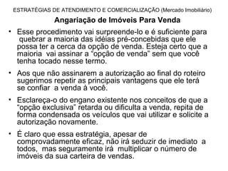 ESTRATÉGIAS DE ATENDIMENTO E COMERCIALIZAÇÃO (Mercado Imobiliário)
              Angariação de Imóveis Para Venda
• Esse procedimento vai surpreende-lo e é suficiente para
   quebrar a maioria das idéias pré-concebidas que ele
  possa ter a cerca da opção de venda. Esteja certo que a
  maioria vai assinar a “opção de venda” sem que você
  tenha tocado nesse termo.
• Aos que não assinarem a autorização ao final do roteiro
  sugerimos repetir as principais vantagens que ele terá
  se confiar a venda à você.
• Esclareça-o do engano existente nos conceitos de que a
  “opção exclusiva” retarda ou dificulta a venda, repita de
  forma condensada os veículos que vai utilizar e solicite a
  autorização novamente.
• É claro que essa estratégia, apesar de
  comprovadamente eficaz, não irá seduzir de imediato a
  todos, mas seguramente irá multiplicar o número de
  imóveis da sua carteira de vendas.
 